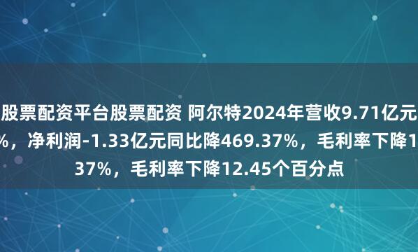 股票配资平台股票配资 阿尔特2024年营收9.71亿元同比增13.17%，净利润-1.33亿元同比降469.37%，毛利率下降12.45个百分点