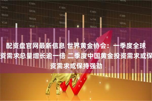 配资盘官网最新信息 世界黄金协会：一季度全球黄金投资需求总量增长逾一倍 二季度中国黄金投资需求或保持强劲