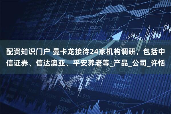 配资知识门户 曼卡龙接待24家机构调研，包括中信证券、信达澳亚、平安养老等_产品_公司_许恬