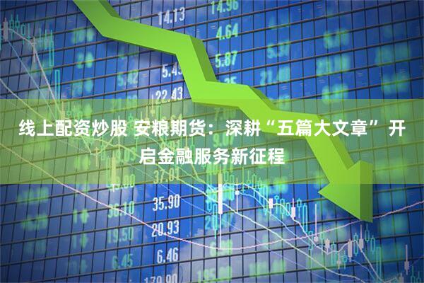 线上配资炒股 安粮期货：深耕“五篇大文章” 开启金融服务新征程