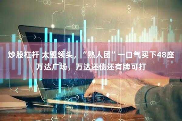 炒股杠杆 太盟领头，“熟人团”一口气买下48座万达广场，万达还债还有牌可打