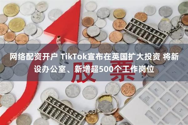 网络配资开户 TikTok宣布在英国扩大投资 将新设办公室、新增超500个工作岗位
