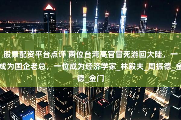 股票配资平台点评 两位台湾高官冒死游回大陆，一位成为国企老总，一位成为经济学家_林毅夫_周振德_金门