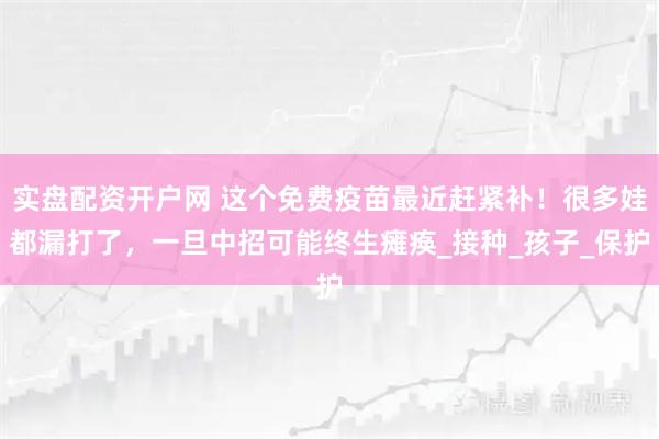 实盘配资开户网 这个免费疫苗最近赶紧补！很多娃都漏打了，一旦中招可能终生瘫痪_接种_孩子_保护