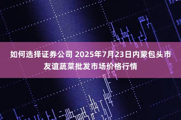 如何选择证券公司 2025年7月23日内蒙包头市友谊蔬菜批发市场价格行情