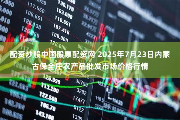 配资炒股中国股票配资网 2025年7月23日内蒙古保全庄农产品批发市场价格行情