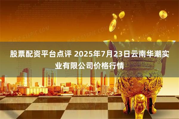 股票配资平台点评 2025年7月23日云南华潮实业有限公司价格行情