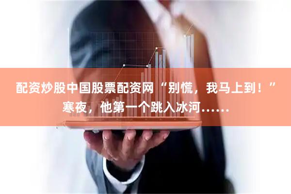 配资炒股中国股票配资网 “别慌，我马上到！”寒夜，他第一个跳入冰河……