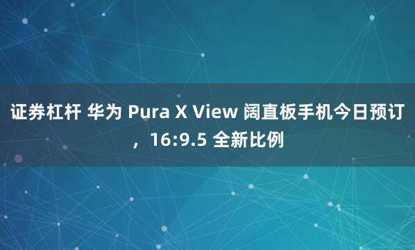 证券杠杆 华为 Pura X View 阔直板手机今日预订，16:9.5 全新比例
